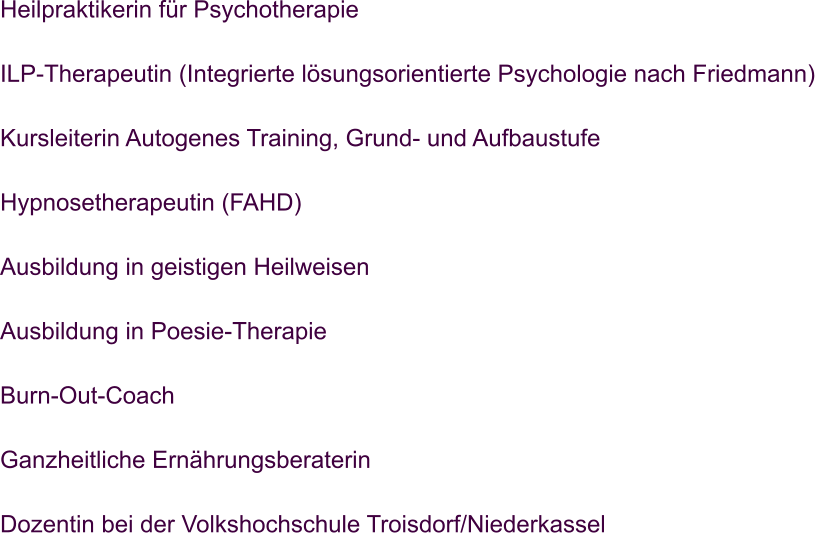 Heilpraktikerin fr Psychotherapie  ILP-Therapeutin (Integrierte lsungsorientierte Psychologie nach Friedmann)  Kursleiterin Autogenes Training, Grund- und Aufbaustufe  Hypnosetherapeutin (FAHD)  Ausbildung in geistigen Heilweisen  Ausbildung in Poesie-Therapie  Burn-Out-Coach  Ganzheitliche Ernhrungsberaterin  Dozentin bei der Volkshochschule Troisdorf/Niederkassel